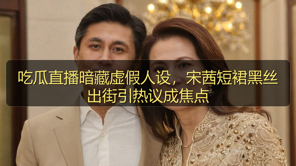 吃瓜直播暗藏虚假人设,宋茜短裙黑丝出街引热议成焦点