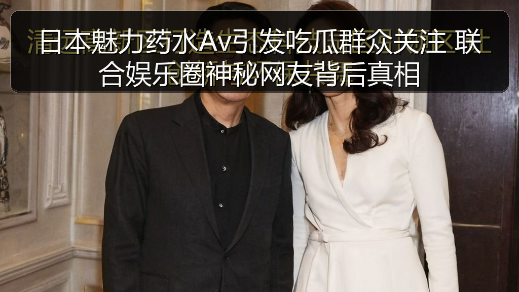 日本魅力药水Av引发吃瓜群众关注 联合娱乐圈神秘网友背后真相