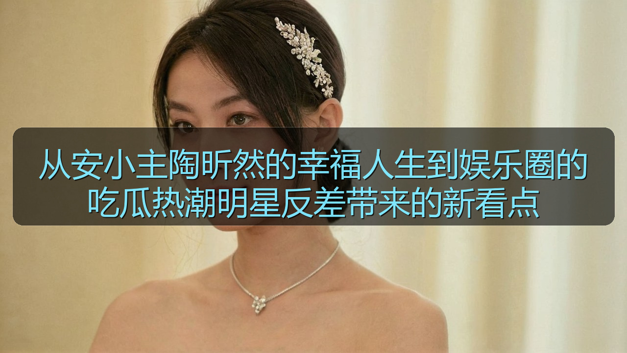 从安小主陶昕然的幸福人生到娱乐圈的吃瓜热潮明星反差带来的新看点