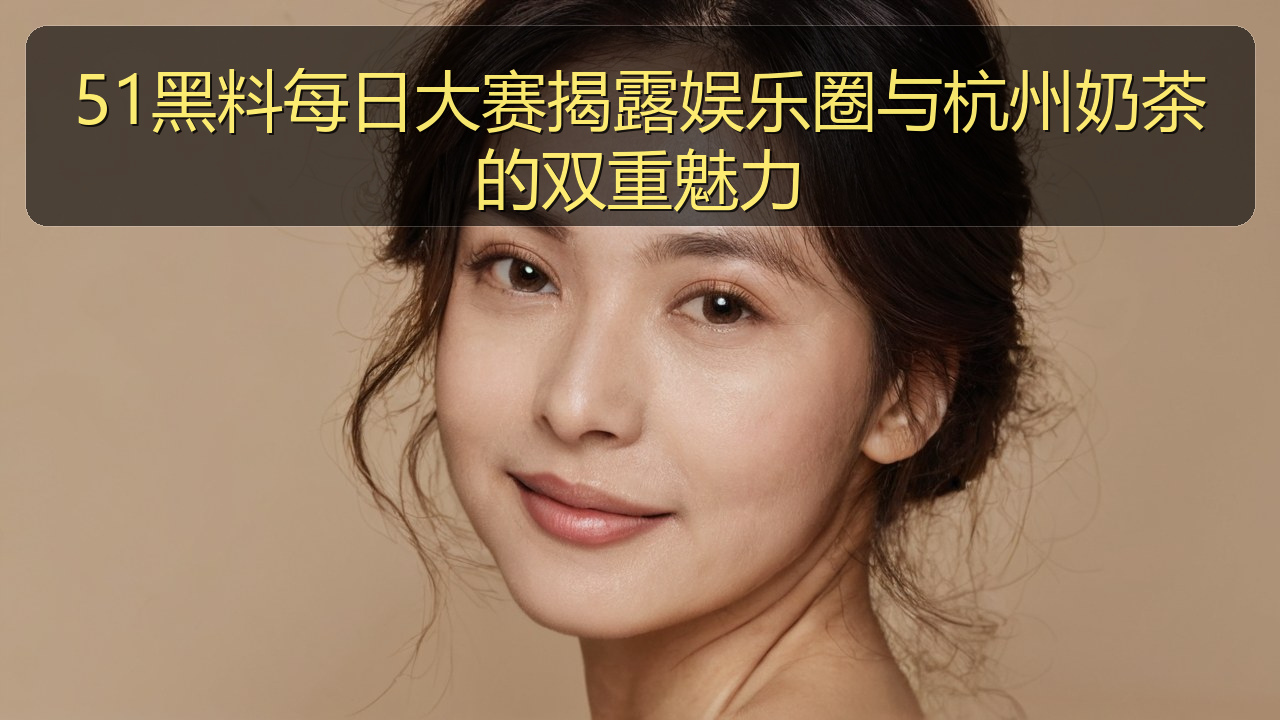 51黑料每日大赛揭露娱乐圈与杭州奶茶的双重魅力