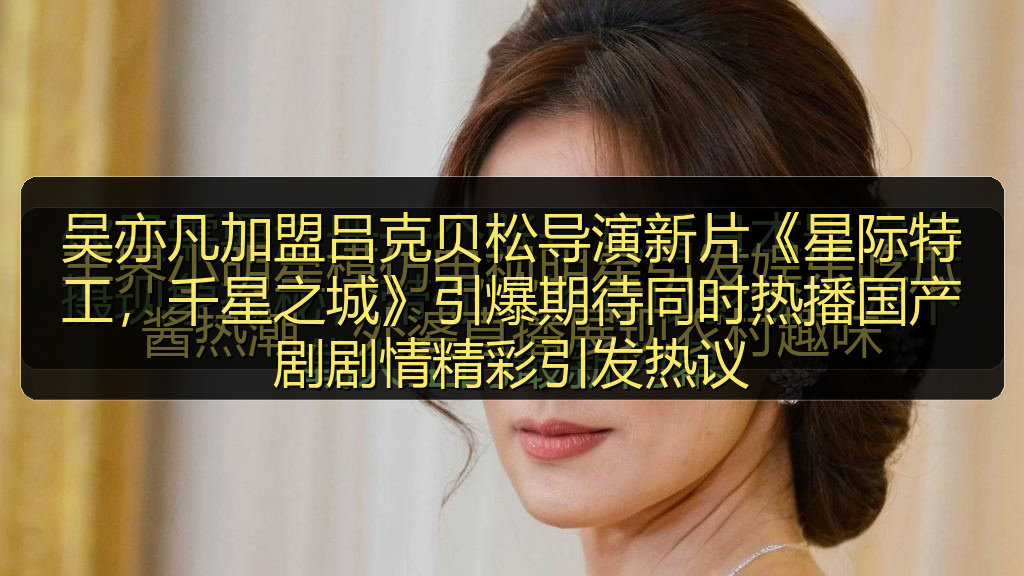 吴亦凡加盟吕克贝松导演新片《星际特工，千星之城》引爆期待同时热播国产剧剧情精彩引发热议