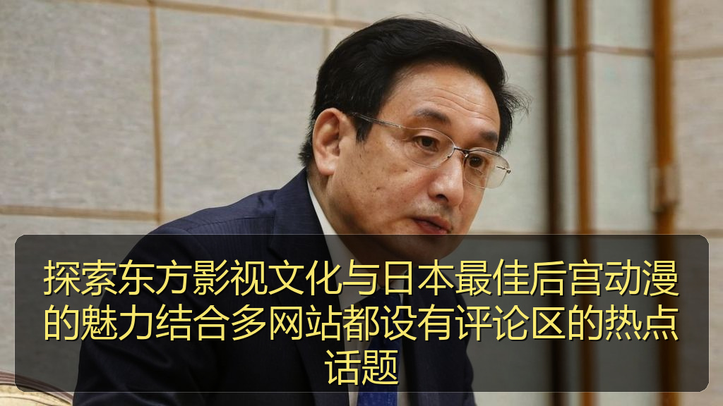探索东方影视文化与日本最佳后宫动漫的魅力结合多网站都设有评论区的热点话题